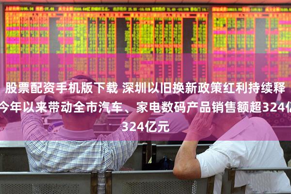 股票配资手机版下载 深圳以旧换新政策红利持续释放 今年以来带动全市汽车、家电数码产品销售额超324亿元