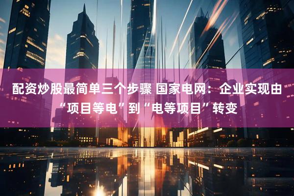 配资炒股最简单三个步骤 国家电网：企业实现由“项目等电”到“电等项目”转变