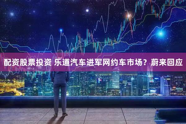 配资股票投资 乐道汽车进军网约车市场？蔚来回应