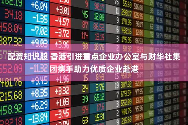 配资知识股 香港引进重点企业办公室与财华社集团携手助力优质企业赴港