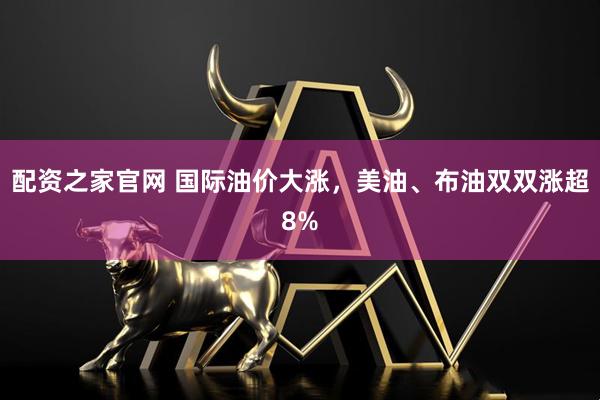 配资之家官网 国际油价大涨，美油、布油双双涨超8%