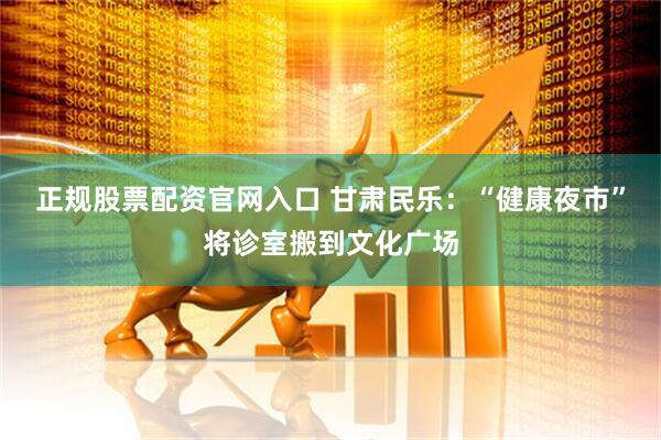 正规股票配资官网入口 甘肃民乐：“健康夜市”将诊室搬到文化广场