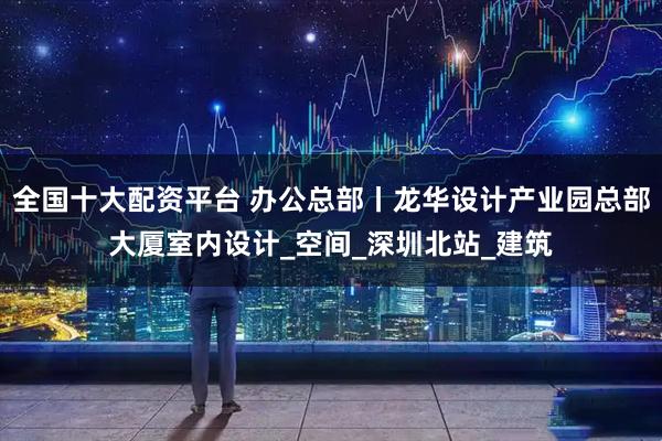 全国十大配资平台 办公总部丨龙华设计产业园总部大厦室内设计_空间_深圳北站_建筑
