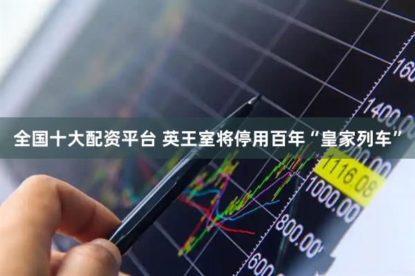 全国十大配资平台 英王室将停用百年“皇家列车”