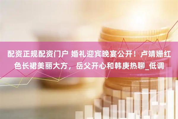 配资正规配资门户 婚礼迎宾晚宴公开！卢靖姗红色长裙美丽大方，岳父开心和韩庚热聊_低调