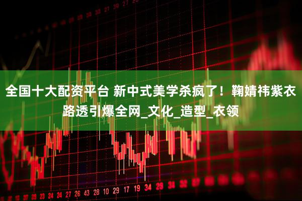 全国十大配资平台 新中式美学杀疯了！鞠婧祎紫衣路透引爆全网_文化_造型_衣领