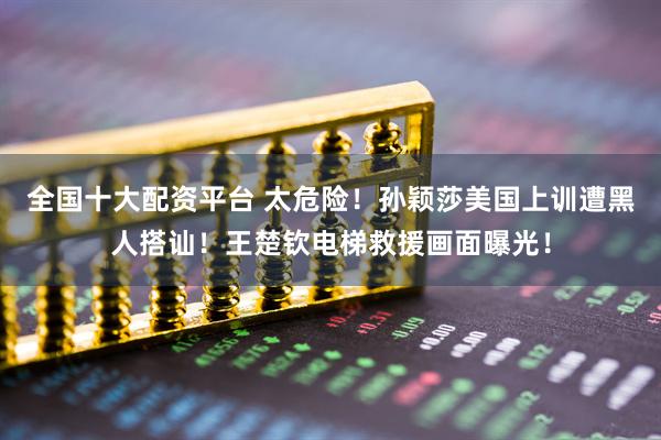 全国十大配资平台 太危险！孙颖莎美国上训遭黑人搭讪！王楚钦电梯救援画面曝光！