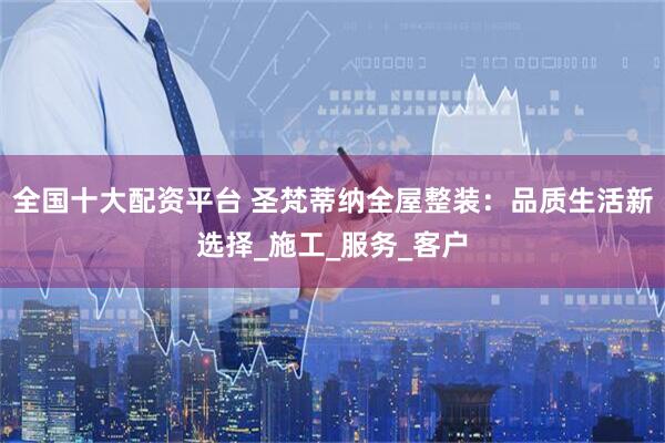 全国十大配资平台 圣梵蒂纳全屋整装：品质生活新选择_施工_服务_客户