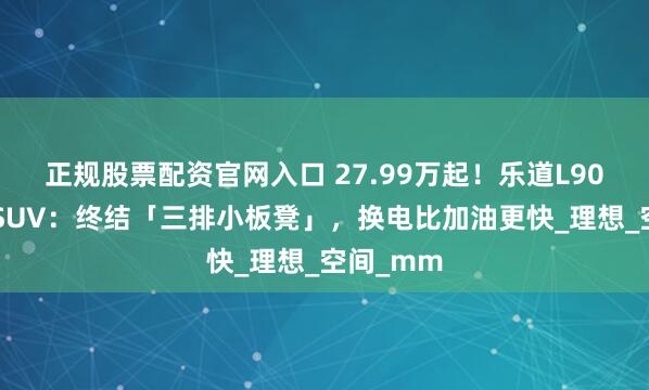 正规股票配资官网入口 27.99万起！乐道L90掀翻9系SUV：终结「三排小板凳」，换电比加油更快_理想_空间_mm