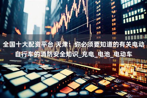 全国十大配资平台 天津：你必须要知道的有关电动自行车的消防安全知识_充电_电池_电动车