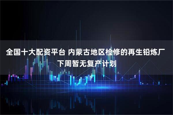全国十大配资平台 内蒙古地区检修的再生铅炼厂 下周暂无复产计划