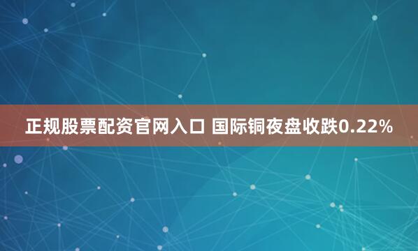 正规股票配资官网入口 国际铜夜盘收跌0.22%