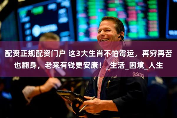 配资正规配资门户 这3大生肖不怕霉运，再穷再苦也翻身，老来有钱更安康！_生活_困境_人生