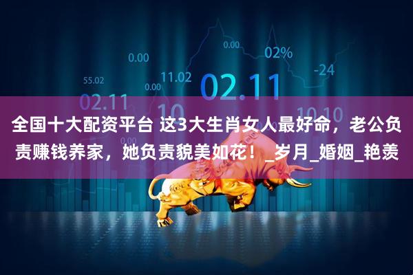 全国十大配资平台 这3大生肖女人最好命，老公负责赚钱养家，她负责貌美如花！_岁月_婚姻_艳羡