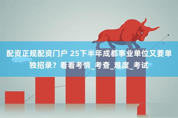 配资正规配资门户 25下半年成都事业单位又要单独招录？看看考情_考查_难度_考试