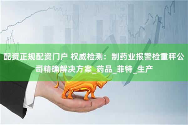 配资正规配资门户 权威检测：制药业报警检重秤公司精确解决方案_药品_菲特_生产