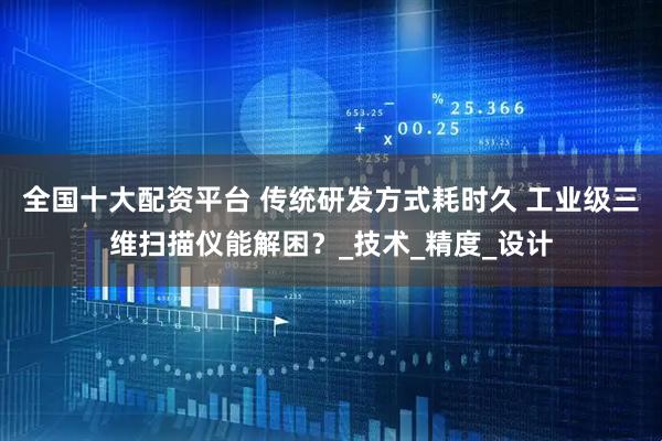全国十大配资平台 传统研发方式耗时久 工业级三维扫描仪能解困？_技术_精度_设计