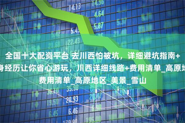 全国十大配资平台 去川西怕被坑，详细避坑指南+实用路线，亲身经历让你省心游玩，川西详细线路+费用清单_高原地区_美景_雪山