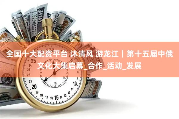 全国十大配资平台 沐清风 游龙江｜第十五届中俄文化大集启幕_合作_活动_发展