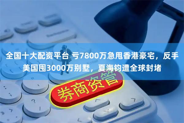 全国十大配资平台 亏7800万急甩香港豪宅，反手美国囤3000万别墅，夏海钧遭全球封堵