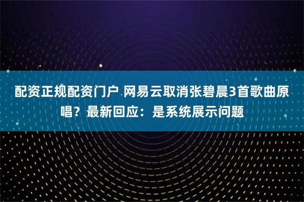 配资正规配资门户 网易云取消张碧晨3首歌曲原唱？最新回应：是系统展示问题