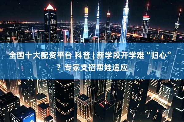 全国十大配资平台 科普 | 新学段开学难“归心” ？专家支招帮娃适应