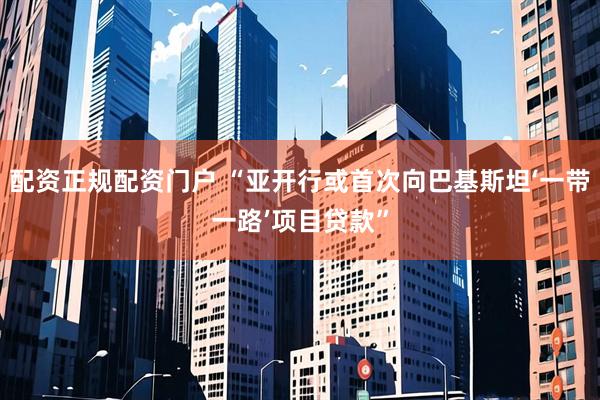 配资正规配资门户 “亚开行或首次向巴基斯坦‘一带一路’项目贷款”