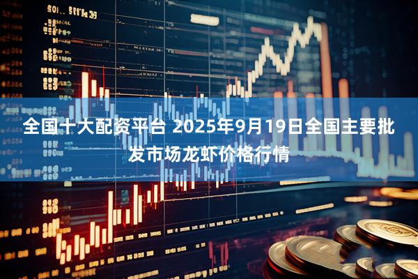 全国十大配资平台 2025年9月19日全国主要批发市场龙虾价格行情