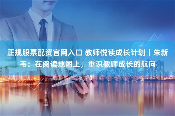 正规股票配资官网入口 教师悦读成长计划｜朱新韦：在阅读地图上，重识教师成长的航向