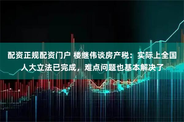 配资正规配资门户 楼继伟谈房产税：实际上全国人大立法已完成，难点问题也基本解决了