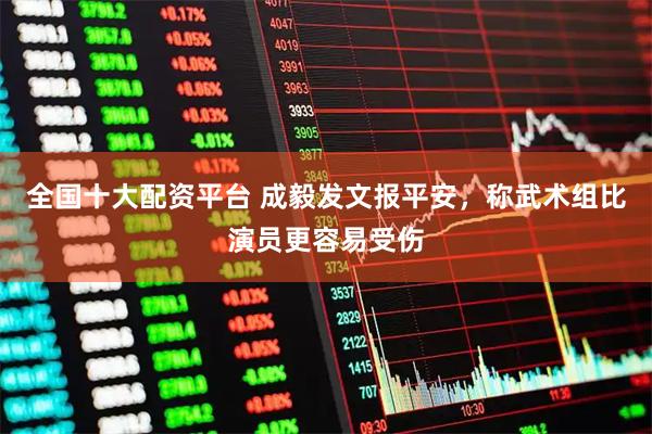 全国十大配资平台 成毅发文报平安,称武术组比演员更容易受伤