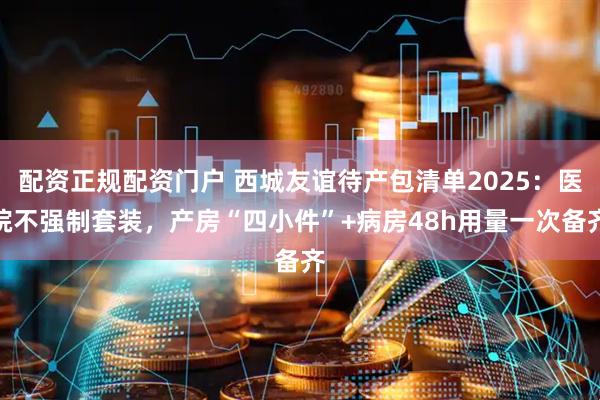 配资正规配资门户 西城友谊待产包清单2025：医院不强制套装，产房“四小件”+病房48h用量一次备齐
