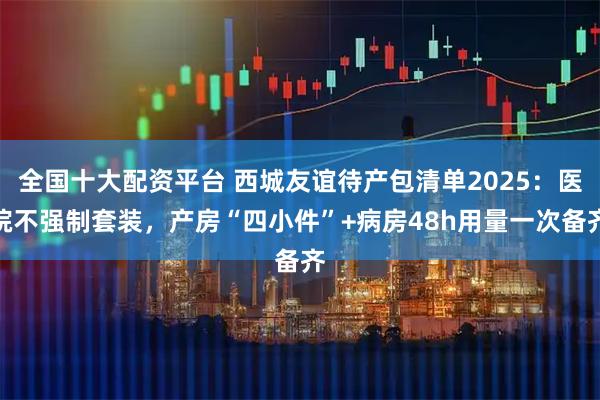 全国十大配资平台 西城友谊待产包清单2025：医院不强制套装，产房“四小件”+病房48h用量一次备齐