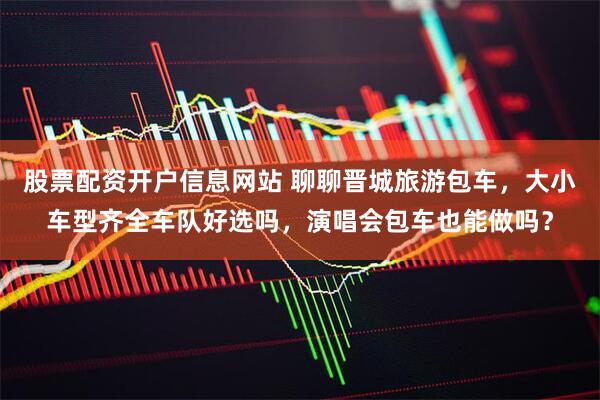 股票配资开户信息网站 聊聊晋城旅游包车，大小车型齐全车队好选吗，演唱会包车也能做吗？