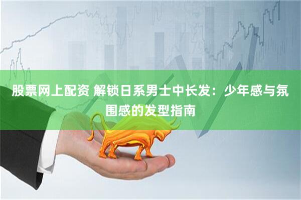 股票网上配资 解锁日系男士中长发：少年感与氛围感的发型指南