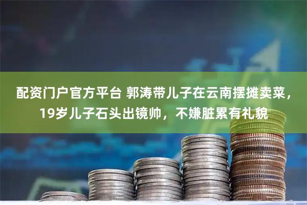 配资门户官方平台 郭涛带儿子在云南摆摊卖菜，19岁儿子石头出镜帅，不嫌脏累有礼貌