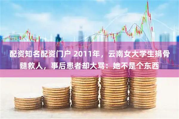 配资知名配资门户 2011年，云南女大学生捐骨髓救人，事后患者却大骂：她不是个东西