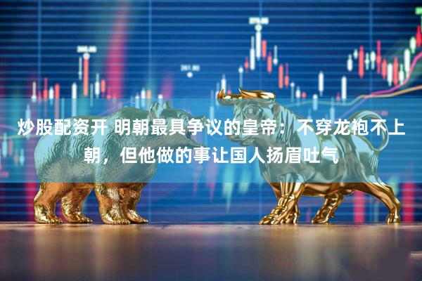 炒股配资开 明朝最具争议的皇帝：不穿龙袍不上朝，但他做的事让国人扬眉吐气