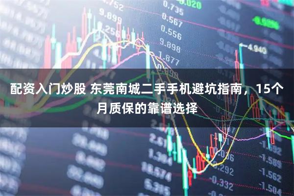 配资入门炒股 东莞南城二手手机避坑指南，15个月质保的靠谱选择
