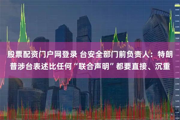 股票配资门户网登录 台安全部门前负责人：特朗普涉台表述比任何“联合声明”都要直接、沉重