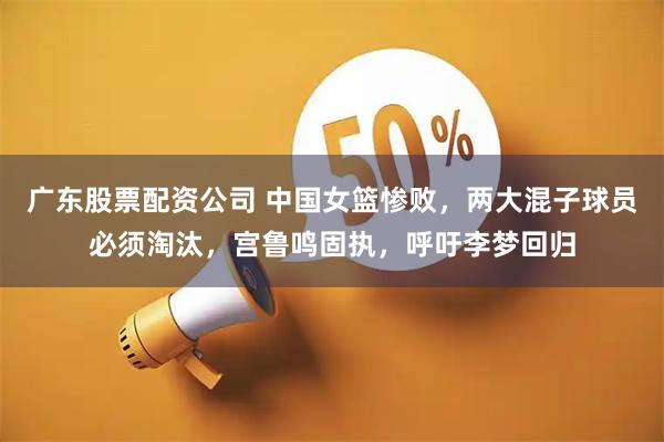 广东股票配资公司 中国女篮惨败，两大混子球员必须淘汰，宫鲁鸣固执，呼吁李梦回归