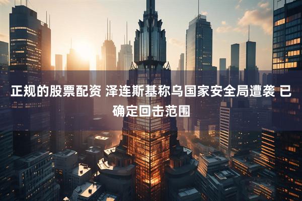 正规的股票配资 泽连斯基称乌国家安全局遭袭 已确定回击范围