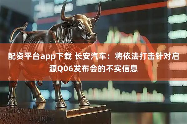 配资平台app下载 长安汽车：将依法打击针对启源Q06发布会的不实信息
