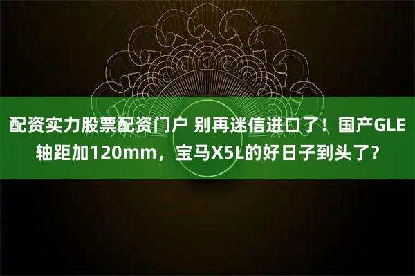 配资实力股票配资门户 别再迷信进口了！国产GLE轴距加120mm，宝马X5L的好日子到头了？