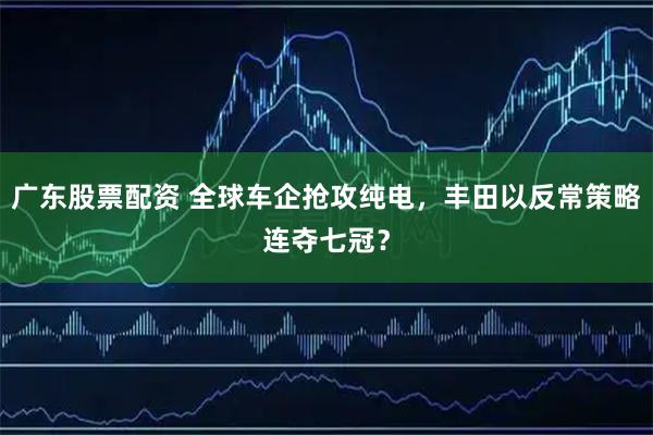 广东股票配资 全球车企抢攻纯电，丰田以反常策略连夺七冠？