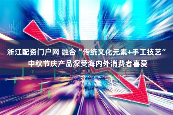 浙江配资门户网 融合“传统文化元素+手工技艺” 中秋节庆产品深受海内外消费者喜爱