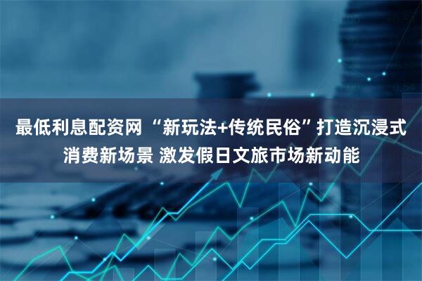 最低利息配资网 “新玩法+传统民俗”打造沉浸式消费新场景 激发假日文旅市场新动能