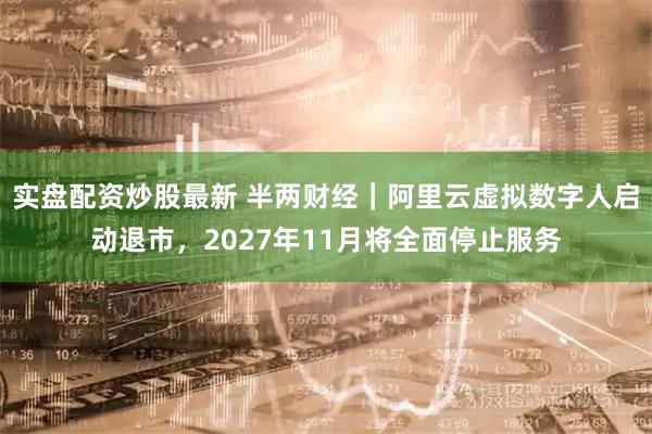 实盘配资炒股最新 半两财经|阿里云虚拟数字人启动退市,2027年11月将全面停止服务