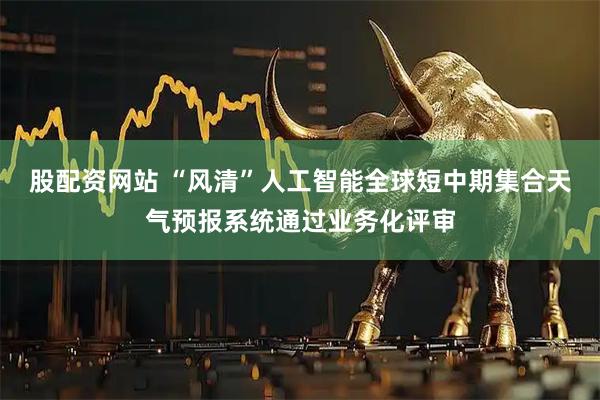 股配资网站 “风清”人工智能全球短中期集合天气预报系统通过业务化评审