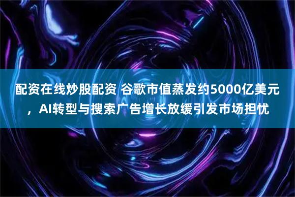 配资在线炒股配资 谷歌市值蒸发约5000亿美元,AI转型与搜索广告增长放缓引发市场担忧